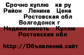 Срочно куплю 1 кв-ру › Район ­ Ленина › Цена ­ 900 000 - Ростовская обл., Волгодонск г. Недвижимость » Куплю   . Ростовская обл.